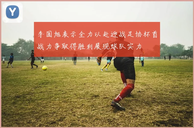 李国旭表示全力以赴迎战足协杯首战力争取得胜利展现球队实力