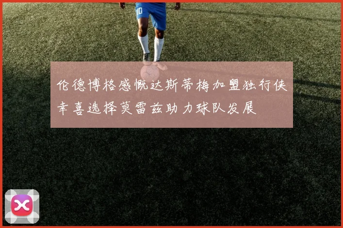 伦德博格感慨达斯蒂梅加盟独行侠幸喜选择莫雷兹助力球队发展