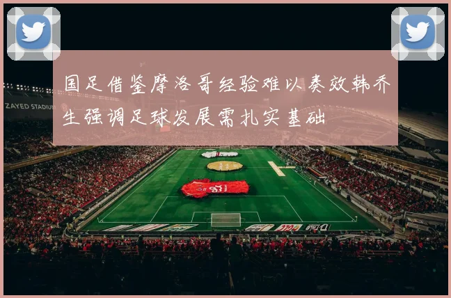 国足借鉴摩洛哥经验难以奏效韩乔生强调足球发展需扎实基础