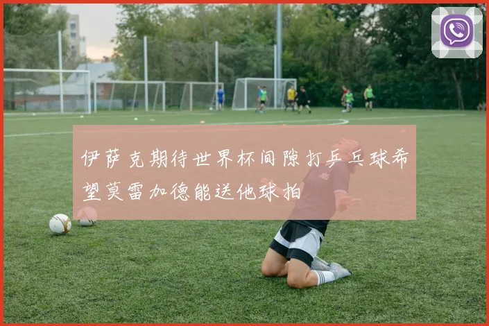 伊萨克期待世界杯间隙打乒乓球希望莫雷加德能送他球拍