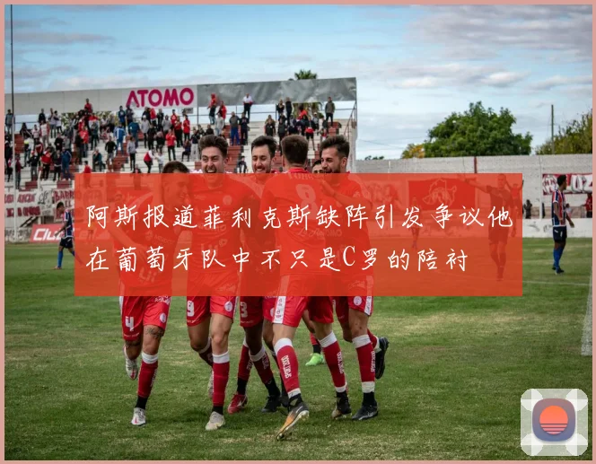 阿斯报道菲利克斯缺阵引发争议他在葡萄牙队中不只是C罗的陪衬