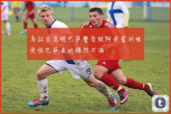 乌拉圭忽视巴萨警告致阿劳霍训练受伤巴萨表达强烈不满