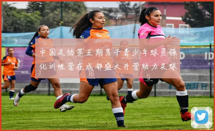 中国足协第五期男子青少年球员强化训练营在成都盛大开营助力足球未来发展
