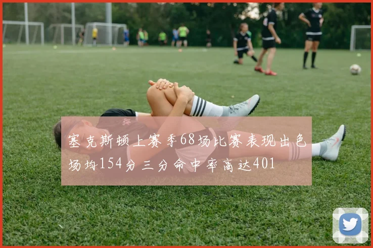 塞克斯顿上赛季68场比赛表现出色场均154分三分命中率高达401