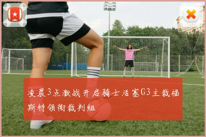 凌晨3点激战开启骑士活塞G3主裁福斯特领衔裁判组