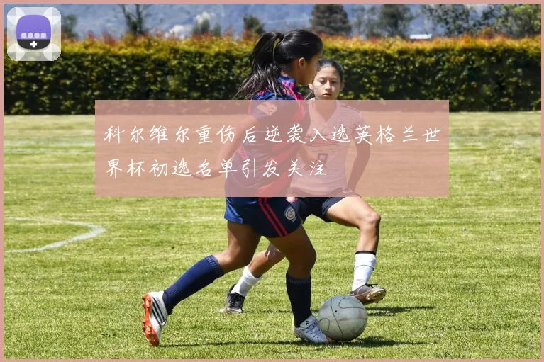 科尔维尔重伤后逆袭入选英格兰世界杯初选名单引发关注