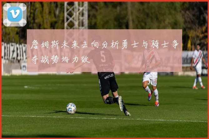詹姆斯未来去向分析勇士与骑士争夺战势均力敌